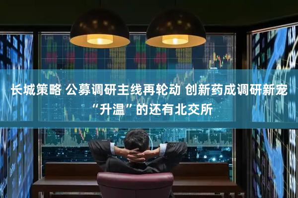 长城策略 公募调研主线再轮动 创新药成调研新宠 “升温”的还有北交所