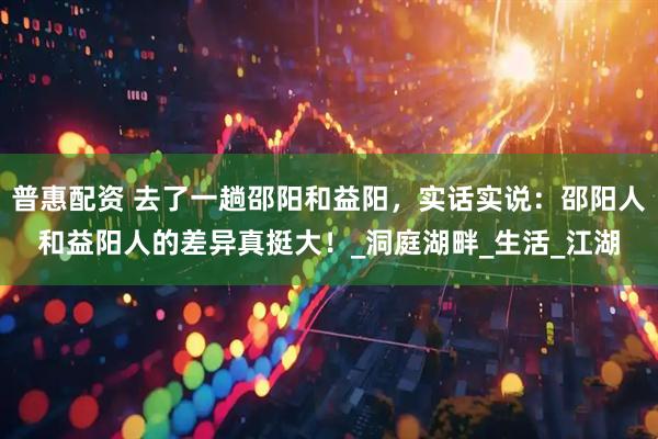 普惠配资 去了一趟邵阳和益阳，实话实说：邵阳人和益阳人的差异真挺大！_洞庭湖畔_生活_江湖