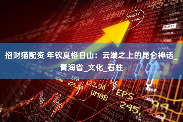 招财猫配资 年钦夏格日山：云端之上的昆仑神话_青海省_文化_石柱