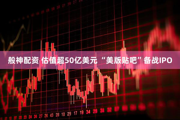 般神配资 估值超50亿美元 “美版贴吧”备战IPO