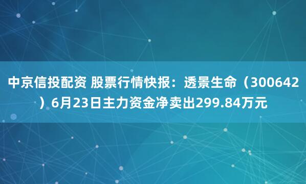 中京信投配资 股票行情快报：透景生命（300642）6月23日主力资金净卖出299.84万元