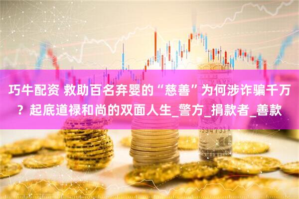 巧牛配资 救助百名弃婴的“慈善”为何涉诈骗千万？起底道禄和尚的双面人生_警方_捐款者_善款