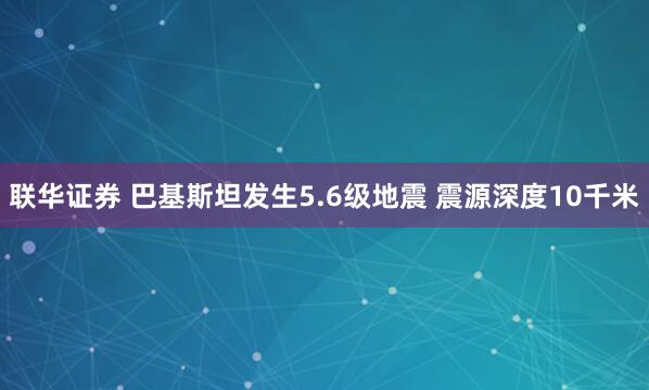 联华证券 巴基斯坦发生5.6级地震 震源深度10千米