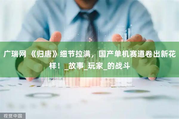 广瑞网 《归唐》细节拉满，国产单机赛道卷出新花样！_故事_玩家_的战斗