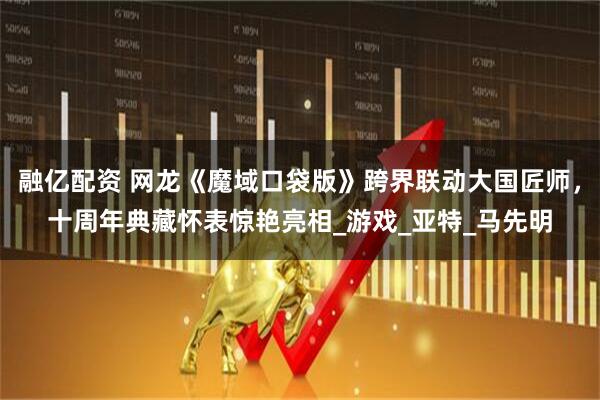 融亿配资 网龙《魔域口袋版》跨界联动大国匠师，十周年典藏怀表惊艳亮相_游戏_亚特_马先明