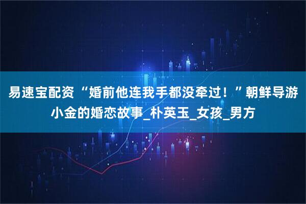 易速宝配资 “婚前他连我手都没牵过！”朝鲜导游小金的婚恋故事_朴英玉_女孩_男方