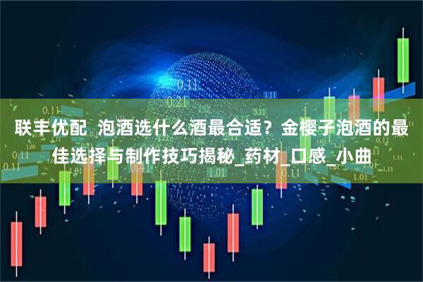 联丰优配  泡酒选什么酒最合适？金樱子泡酒的最佳选择与制作技巧揭秘_药材_口感_小曲