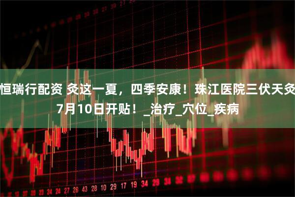 恒瑞行配资 灸这一夏，四季安康！珠江医院三伏天灸7月10日开贴！_治疗_穴位_疾病