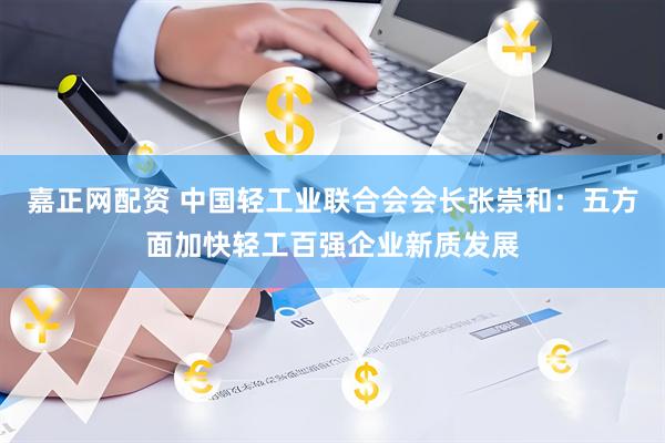 嘉正网配资 中国轻工业联合会会长张崇和：五方面加快轻工百强企业新质发展
