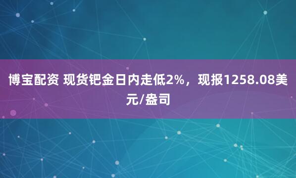 博宝配资 现货钯金日内走低2%，现报1258.08美元/盎司