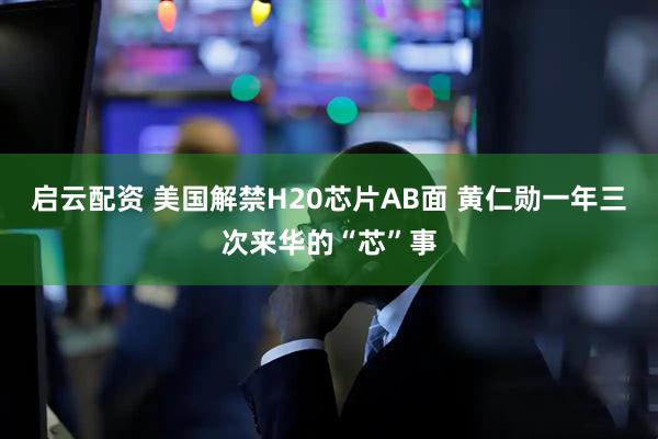 启云配资 美国解禁H20芯片AB面 黄仁勋一年三次来华的“芯”事