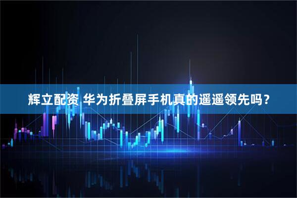 辉立配资 华为折叠屏手机真的遥遥领先吗？
