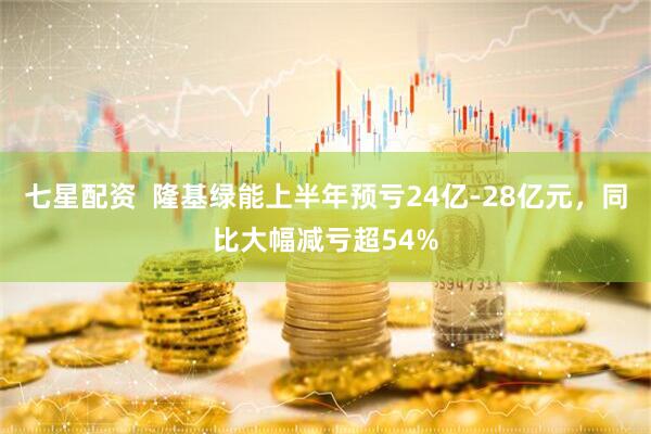 七星配资  隆基绿能上半年预亏24亿-28亿元，同比大幅减亏超54%