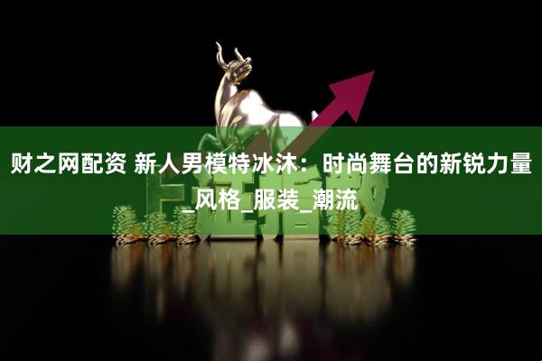 财之网配资 新人男模特冰沐：时尚舞台的新锐力量_风格_服装_潮流
