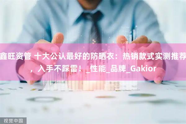 鑫旺资管 十大公认最好的防晒衣：热销款式实测推荐，入手不踩雷！_性能_品牌_Gakior