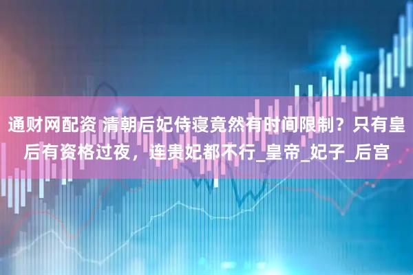 通财网配资 清朝后妃侍寝竟然有时间限制？只有皇后有资格过夜，连贵妃都不行_皇帝_妃子_后宫