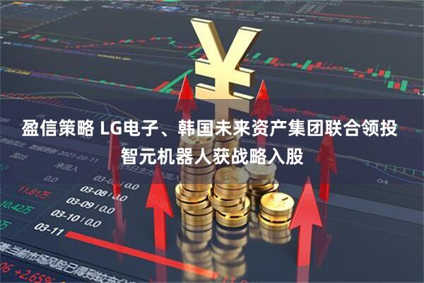 盈信策略 LG电子、韩国未来资产集团联合领投 智元机器人获战略入股