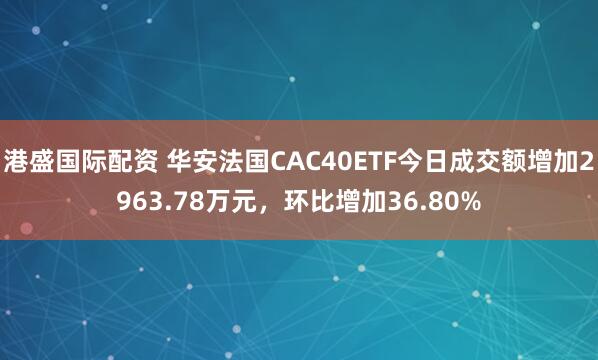 港盛国际配资 华安法国CAC40ETF今日成交额增加2963.78万元，环比增加36.80%