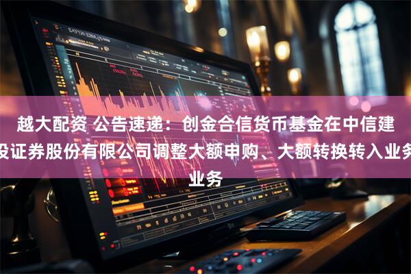 越大配资 公告速递：创金合信货币基金在中信建投证券股份有限公司调整大额申购、大额转换转入业务