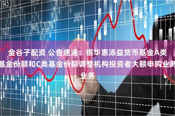 金谷子配资 公告速递：银华惠添益货币基金A类基金份额和C类基金份额调整机构投资者大额申购业务