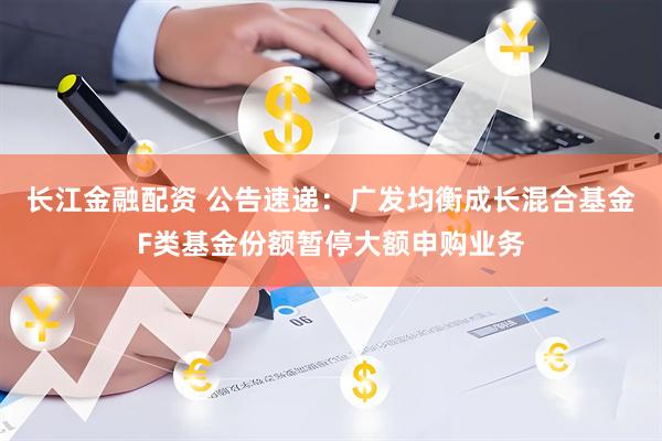 长江金融配资 公告速递：广发均衡成长混合基金F类基金份额暂停大额申购业务