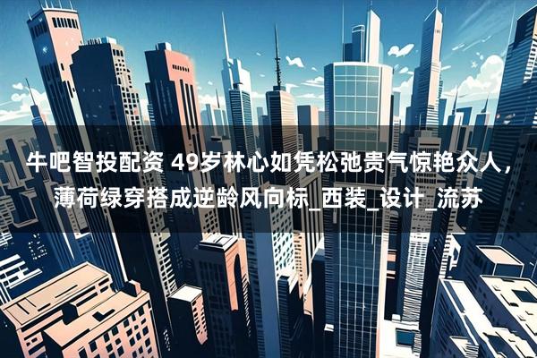 牛吧智投配资 49岁林心如凭松弛贵气惊艳众人，薄荷绿穿搭成逆龄风向标_西装_设计_流苏