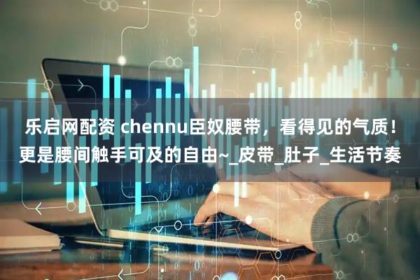 乐启网配资 chennu臣奴腰带，看得见的气质！更是腰间触手可及的自由~_皮带_肚子_生活节奏